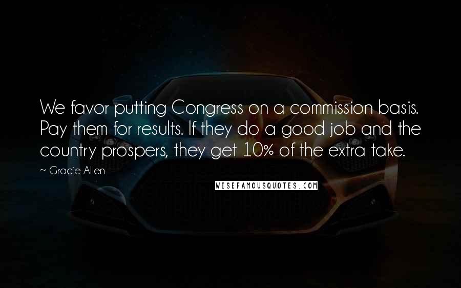 Gracie Allen Quotes: We favor putting Congress on a commission basis. Pay them for results. If they do a good job and the country prospers, they get 10% of the extra take.