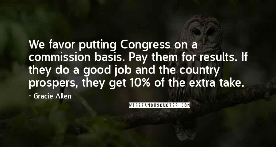 Gracie Allen Quotes: We favor putting Congress on a commission basis. Pay them for results. If they do a good job and the country prospers, they get 10% of the extra take.