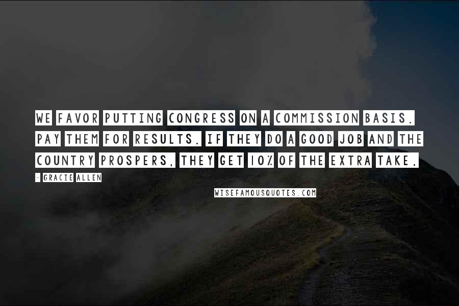 Gracie Allen Quotes: We favor putting Congress on a commission basis. Pay them for results. If they do a good job and the country prospers, they get 10% of the extra take.