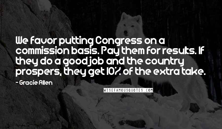 Gracie Allen Quotes: We favor putting Congress on a commission basis. Pay them for results. If they do a good job and the country prospers, they get 10% of the extra take.