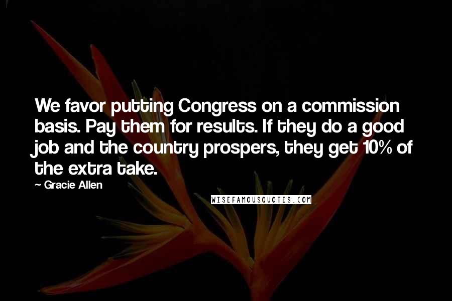 Gracie Allen Quotes: We favor putting Congress on a commission basis. Pay them for results. If they do a good job and the country prospers, they get 10% of the extra take.