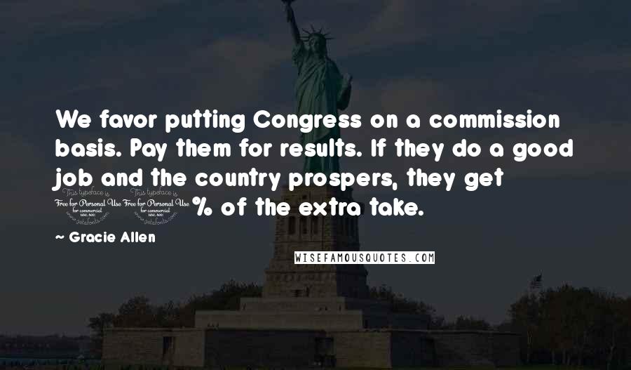 Gracie Allen Quotes: We favor putting Congress on a commission basis. Pay them for results. If they do a good job and the country prospers, they get 10% of the extra take.