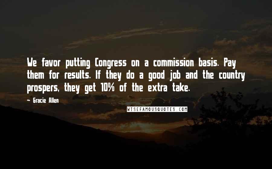 Gracie Allen Quotes: We favor putting Congress on a commission basis. Pay them for results. If they do a good job and the country prospers, they get 10% of the extra take.