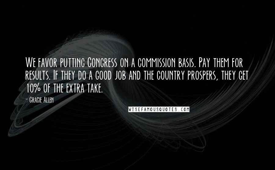 Gracie Allen Quotes: We favor putting Congress on a commission basis. Pay them for results. If they do a good job and the country prospers, they get 10% of the extra take.