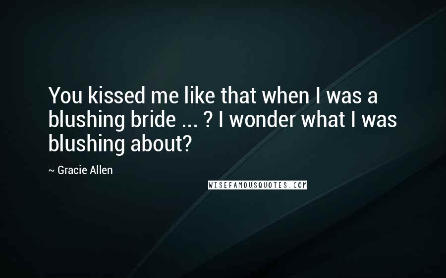 Gracie Allen Quotes: You kissed me like that when I was a blushing bride ... ? I wonder what I was blushing about?