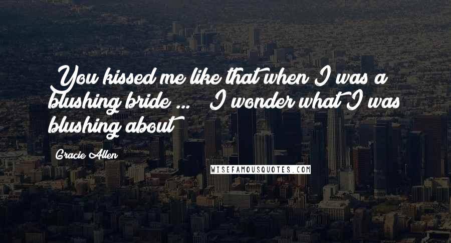 Gracie Allen Quotes: You kissed me like that when I was a blushing bride ... ? I wonder what I was blushing about?