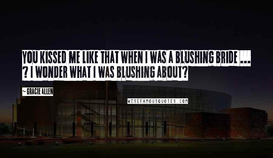 Gracie Allen Quotes: You kissed me like that when I was a blushing bride ... ? I wonder what I was blushing about?