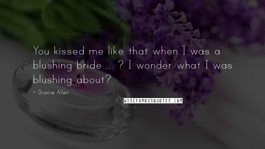 Gracie Allen Quotes: You kissed me like that when I was a blushing bride ... ? I wonder what I was blushing about?