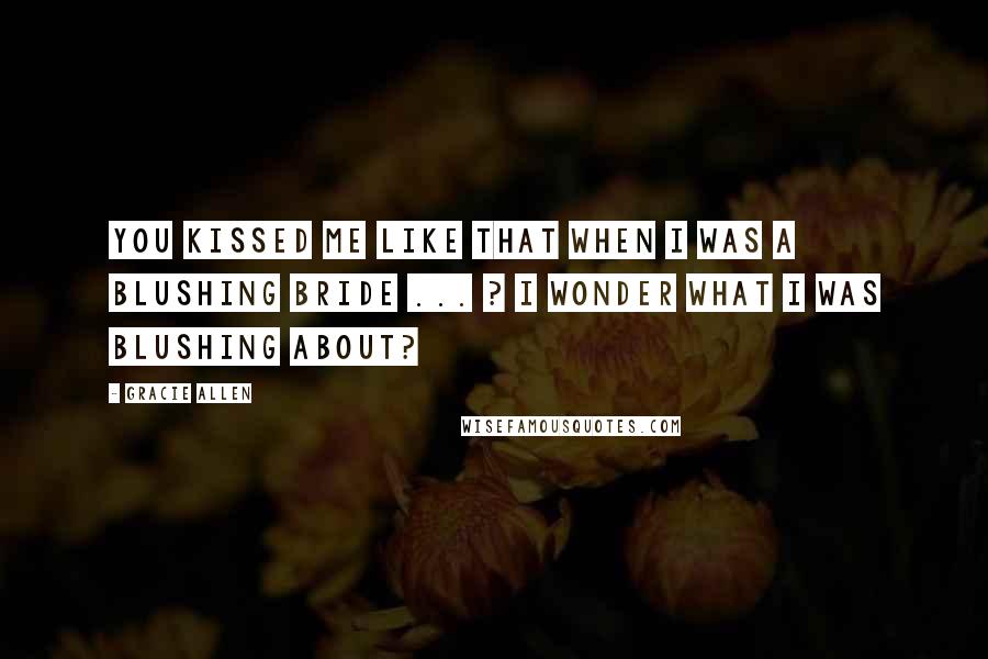 Gracie Allen Quotes: You kissed me like that when I was a blushing bride ... ? I wonder what I was blushing about?