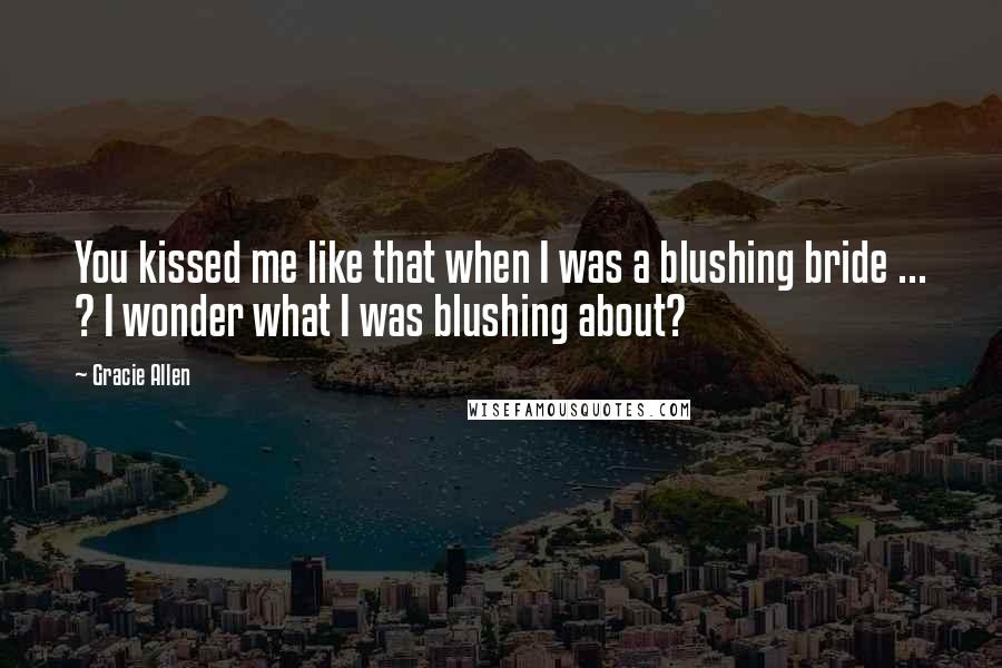 Gracie Allen Quotes: You kissed me like that when I was a blushing bride ... ? I wonder what I was blushing about?