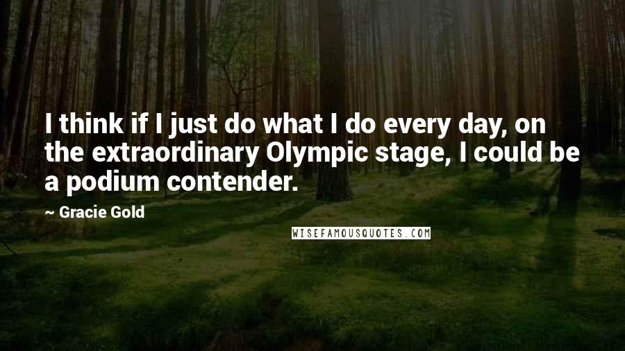 Gracie Gold Quotes: I think if I just do what I do every day, on the extraordinary Olympic stage, I could be a podium contender.
