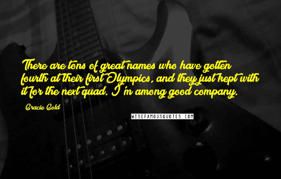 Gracie Gold Quotes: There are tons of great names who have gotten fourth at their first Olympics, and they just kept with it for the next quad. I'm among good company.
