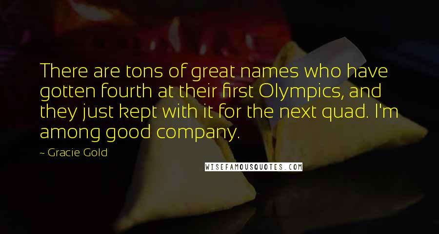 Gracie Gold Quotes: There are tons of great names who have gotten fourth at their first Olympics, and they just kept with it for the next quad. I'm among good company.