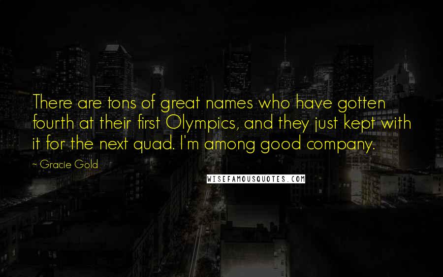 Gracie Gold Quotes: There are tons of great names who have gotten fourth at their first Olympics, and they just kept with it for the next quad. I'm among good company.