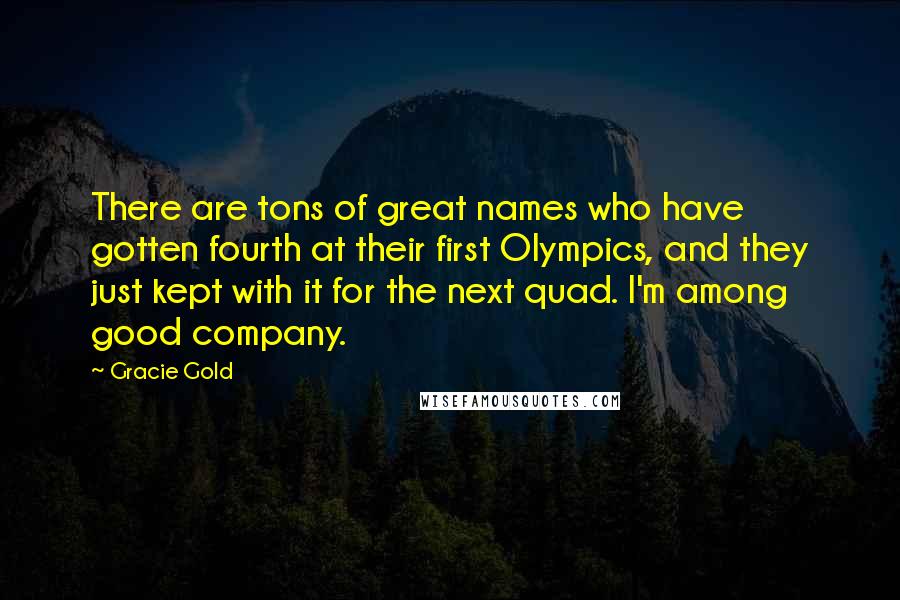 Gracie Gold Quotes: There are tons of great names who have gotten fourth at their first Olympics, and they just kept with it for the next quad. I'm among good company.