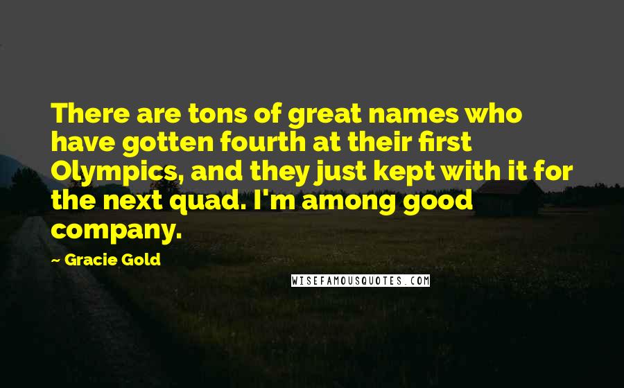 Gracie Gold Quotes: There are tons of great names who have gotten fourth at their first Olympics, and they just kept with it for the next quad. I'm among good company.