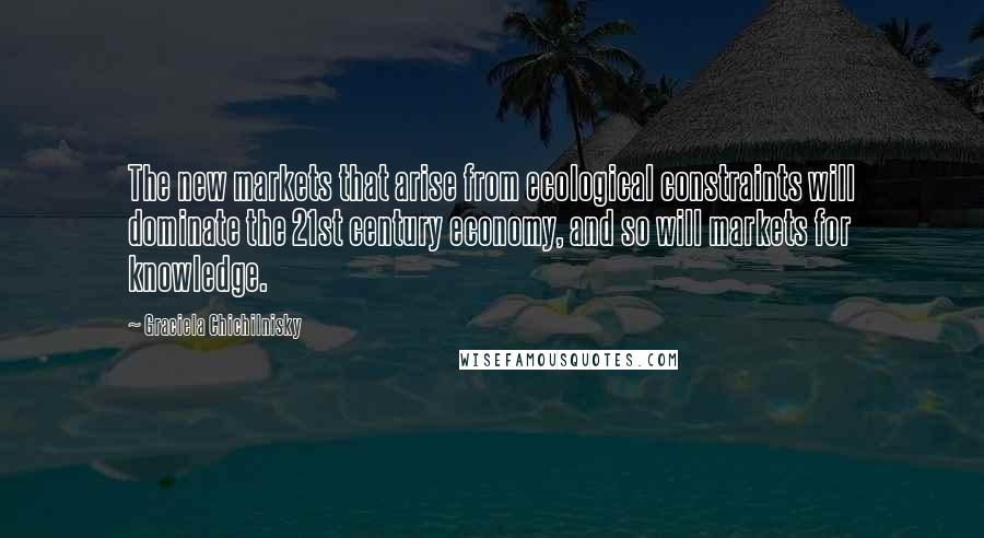 Graciela Chichilnisky Quotes: The new markets that arise from ecological constraints will dominate the 21st century economy, and so will markets for knowledge.