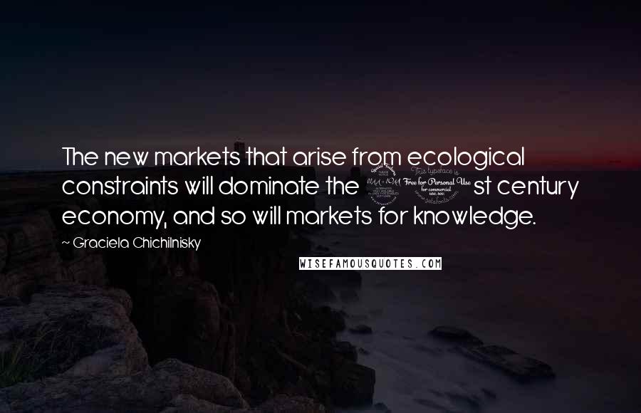 Graciela Chichilnisky Quotes: The new markets that arise from ecological constraints will dominate the 21st century economy, and so will markets for knowledge.