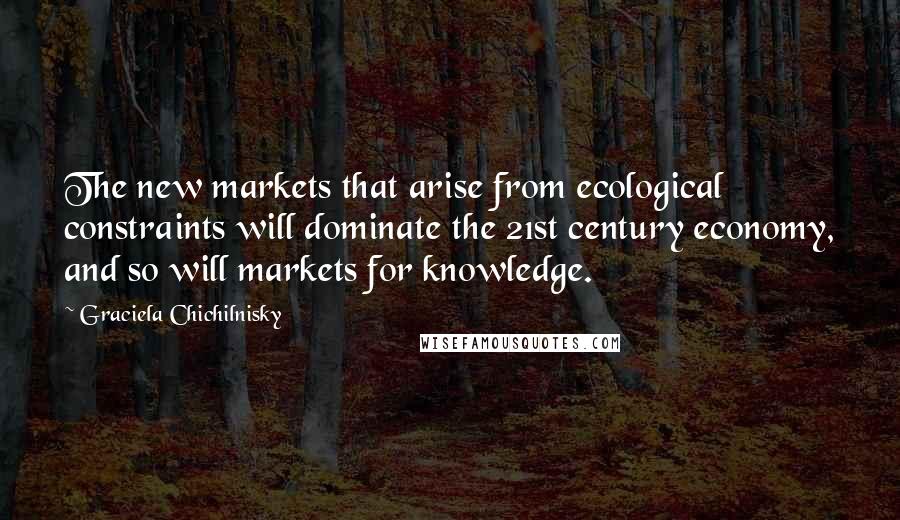 Graciela Chichilnisky Quotes: The new markets that arise from ecological constraints will dominate the 21st century economy, and so will markets for knowledge.