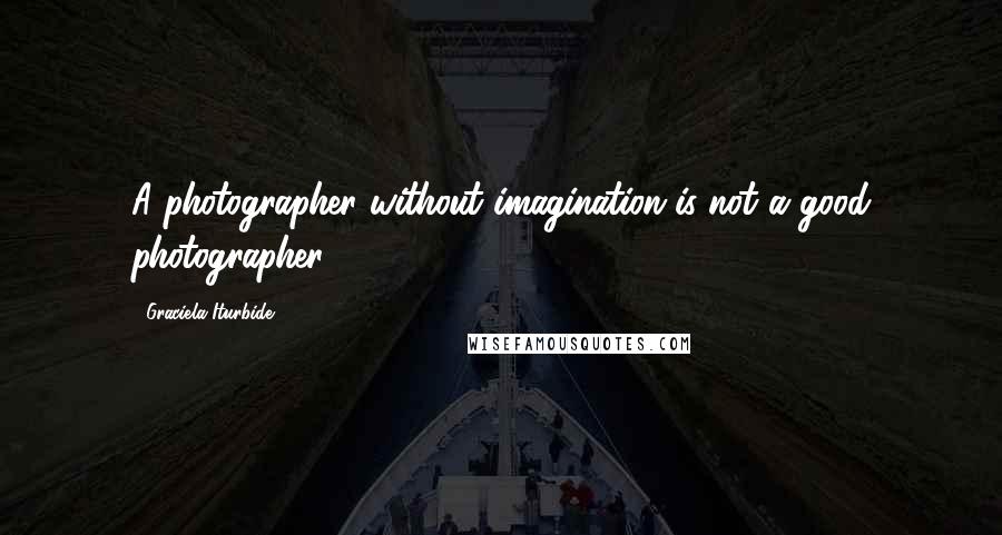 Graciela Iturbide Quotes: A photographer without imagination is not a good photographer.