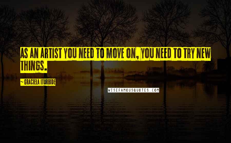 Graciela Iturbide Quotes: As an artist you need to move on, you need to try new things.