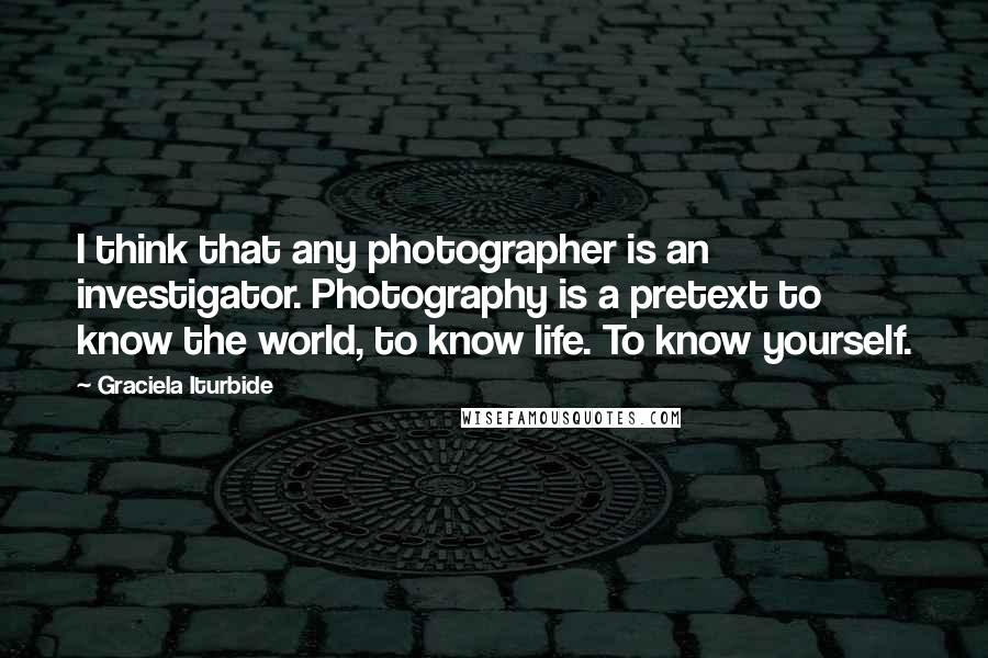 Graciela Iturbide Quotes: I think that any photographer is an investigator. Photography is a pretext to know the world, to know life. To know yourself.