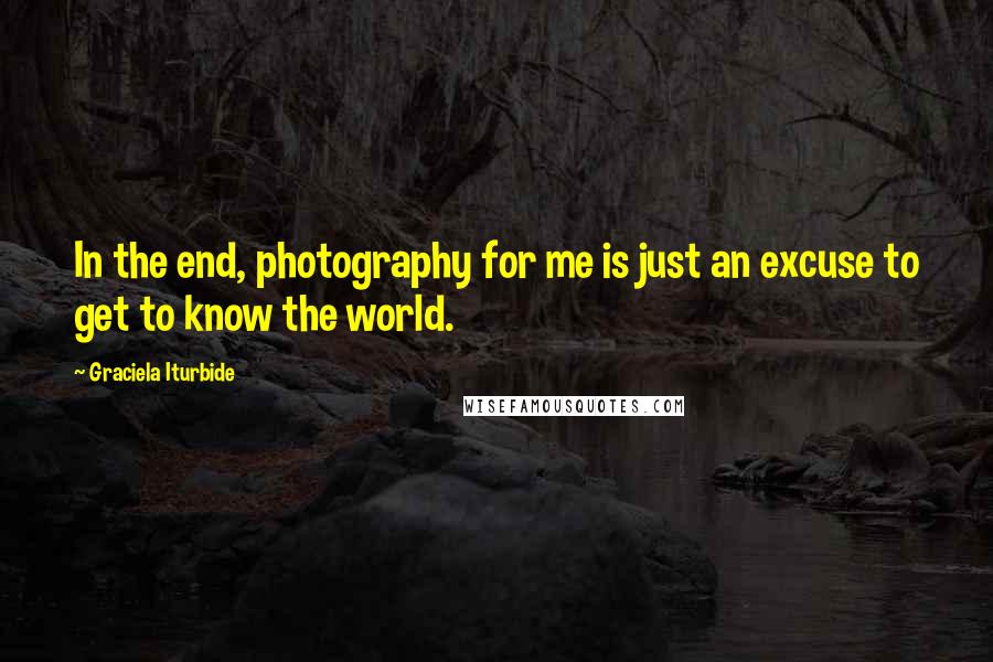 Graciela Iturbide Quotes: In the end, photography for me is just an excuse to get to know the world.