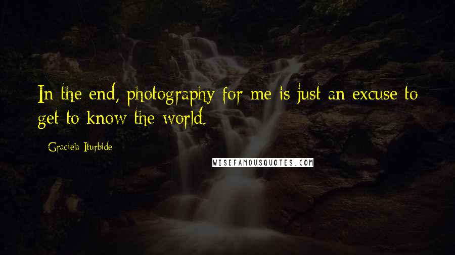 Graciela Iturbide Quotes: In the end, photography for me is just an excuse to get to know the world.