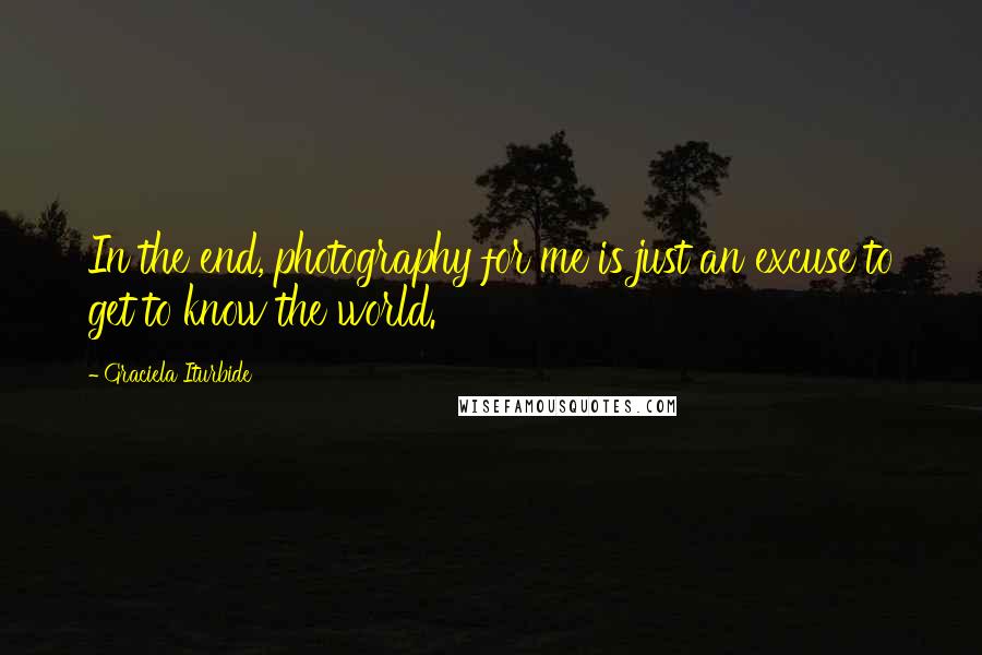 Graciela Iturbide Quotes: In the end, photography for me is just an excuse to get to know the world.