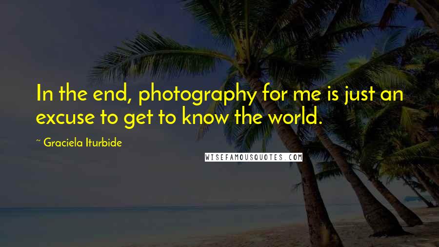 Graciela Iturbide Quotes: In the end, photography for me is just an excuse to get to know the world.