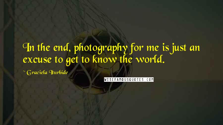 Graciela Iturbide Quotes: In the end, photography for me is just an excuse to get to know the world.