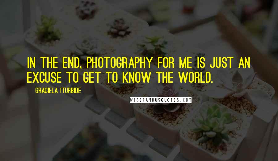 Graciela Iturbide Quotes: In the end, photography for me is just an excuse to get to know the world.