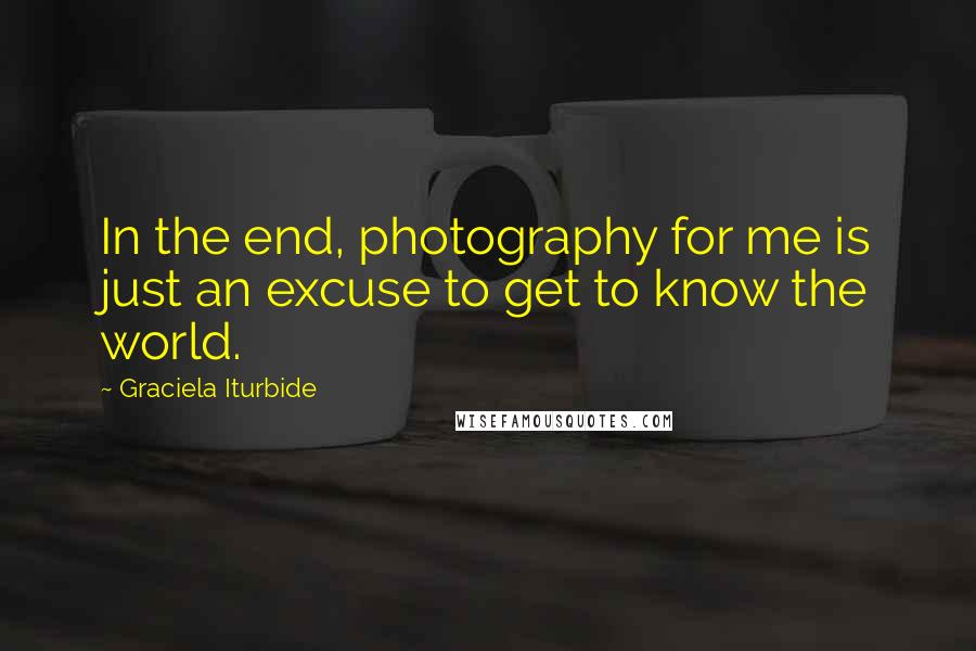 Graciela Iturbide Quotes: In the end, photography for me is just an excuse to get to know the world.