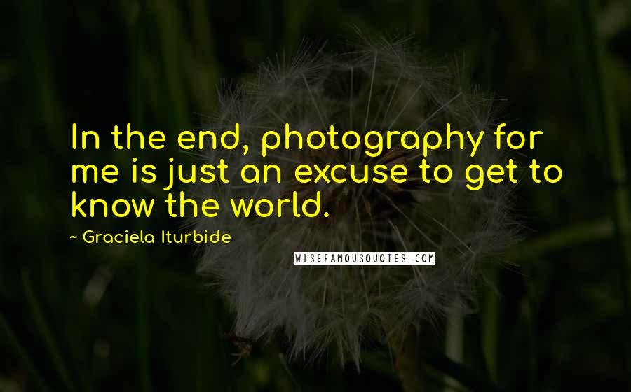 Graciela Iturbide Quotes: In the end, photography for me is just an excuse to get to know the world.