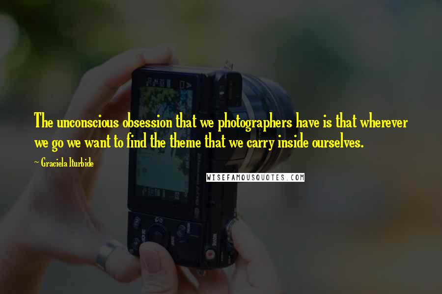 Graciela Iturbide Quotes: The unconscious obsession that we photographers have is that wherever we go we want to find the theme that we carry inside ourselves.