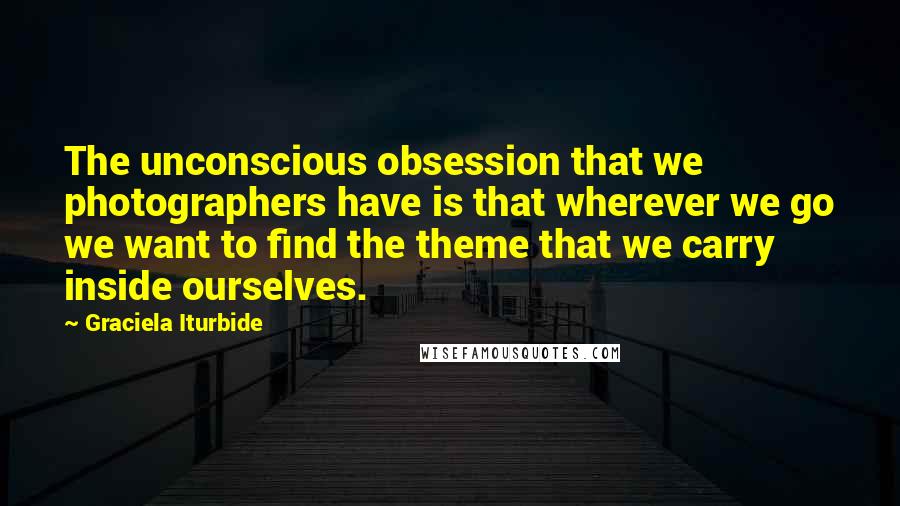 Graciela Iturbide Quotes: The unconscious obsession that we photographers have is that wherever we go we want to find the theme that we carry inside ourselves.