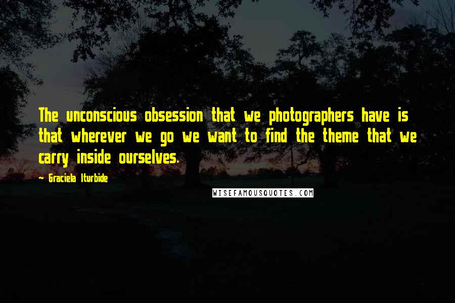 Graciela Iturbide Quotes: The unconscious obsession that we photographers have is that wherever we go we want to find the theme that we carry inside ourselves.