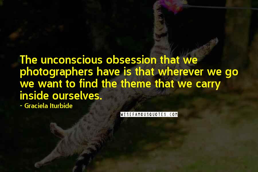 Graciela Iturbide Quotes: The unconscious obsession that we photographers have is that wherever we go we want to find the theme that we carry inside ourselves.