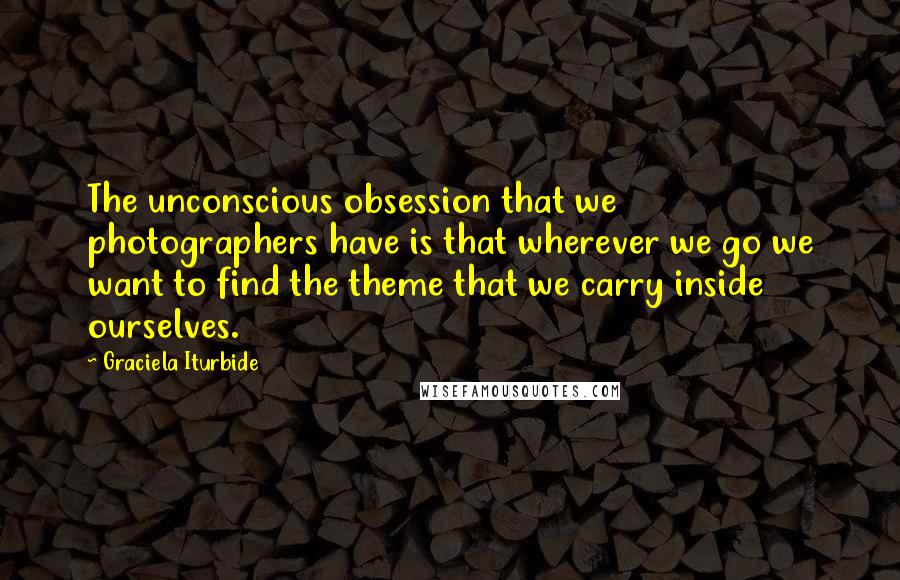 Graciela Iturbide Quotes: The unconscious obsession that we photographers have is that wherever we go we want to find the theme that we carry inside ourselves.