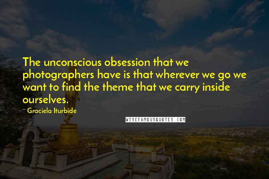 Graciela Iturbide Quotes: The unconscious obsession that we photographers have is that wherever we go we want to find the theme that we carry inside ourselves.