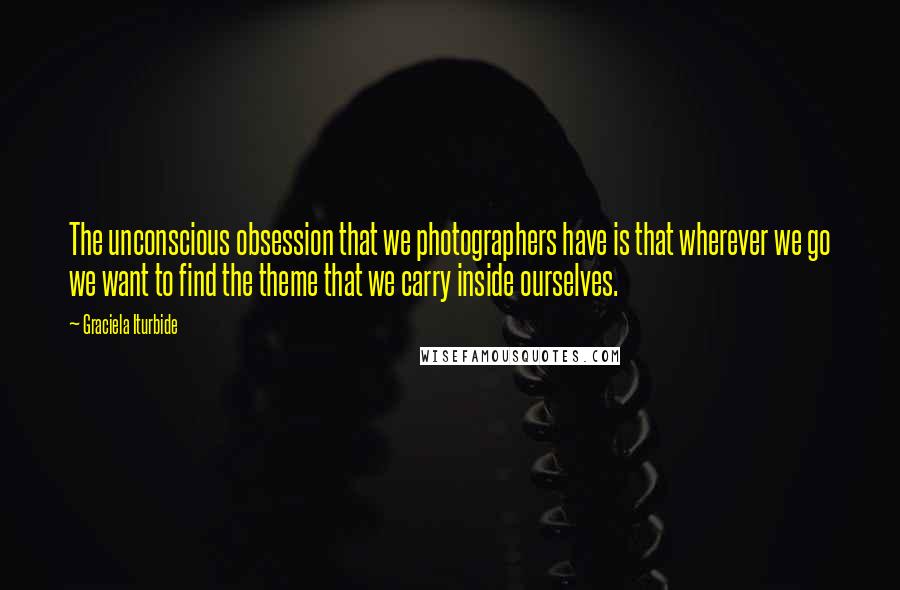 Graciela Iturbide Quotes: The unconscious obsession that we photographers have is that wherever we go we want to find the theme that we carry inside ourselves.