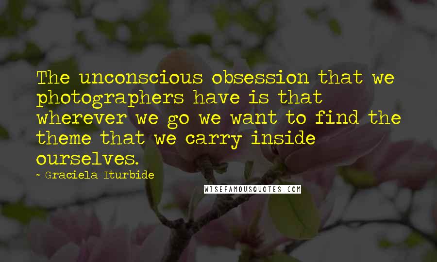 Graciela Iturbide Quotes: The unconscious obsession that we photographers have is that wherever we go we want to find the theme that we carry inside ourselves.