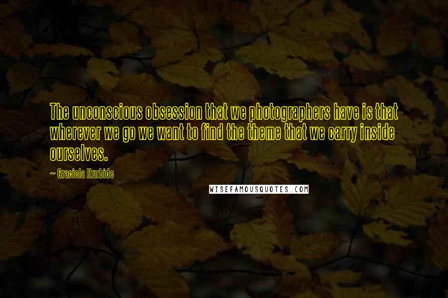 Graciela Iturbide Quotes: The unconscious obsession that we photographers have is that wherever we go we want to find the theme that we carry inside ourselves.