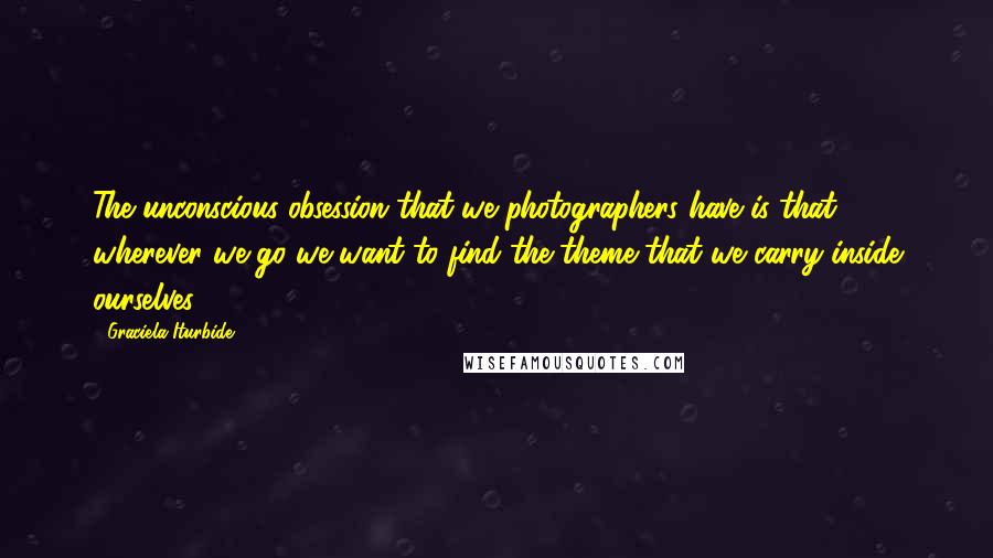 Graciela Iturbide Quotes: The unconscious obsession that we photographers have is that wherever we go we want to find the theme that we carry inside ourselves.