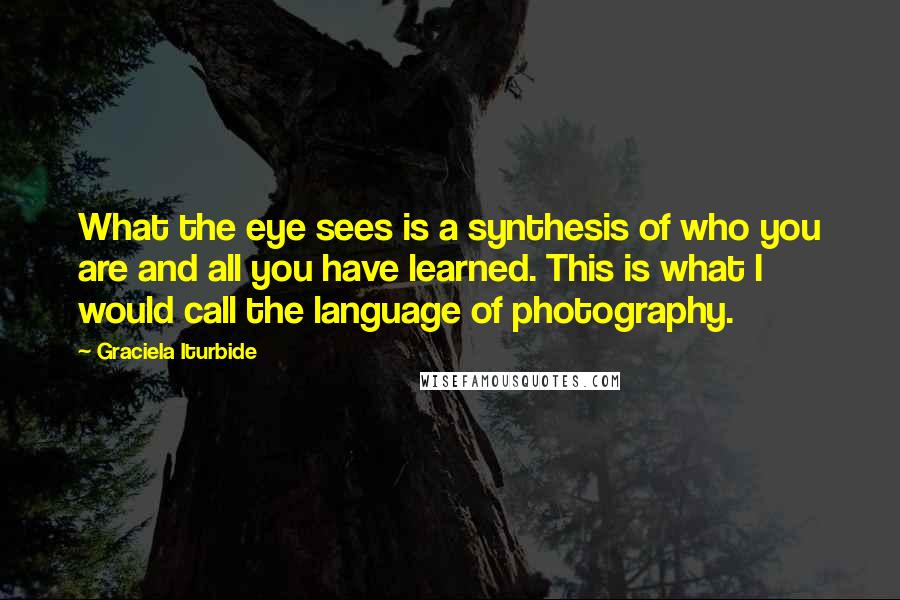 Graciela Iturbide Quotes: What the eye sees is a synthesis of who you are and all you have learned. This is what I would call the language of photography.