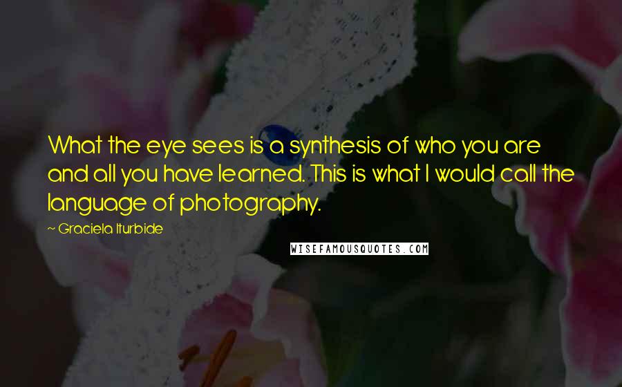 Graciela Iturbide Quotes: What the eye sees is a synthesis of who you are and all you have learned. This is what I would call the language of photography.