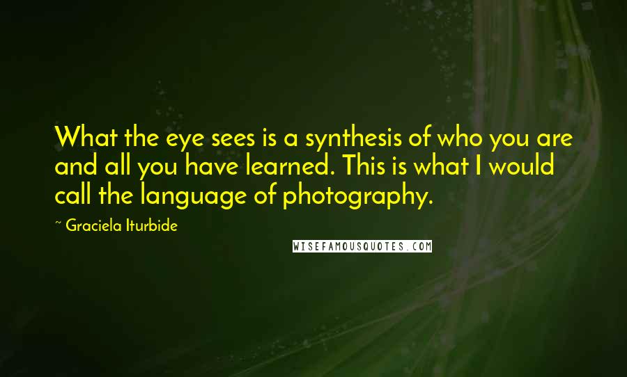 Graciela Iturbide Quotes: What the eye sees is a synthesis of who you are and all you have learned. This is what I would call the language of photography.