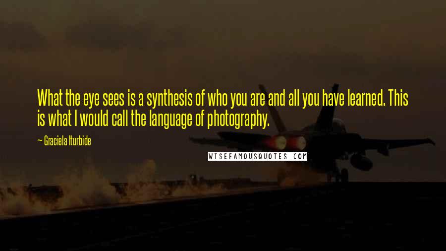 Graciela Iturbide Quotes: What the eye sees is a synthesis of who you are and all you have learned. This is what I would call the language of photography.