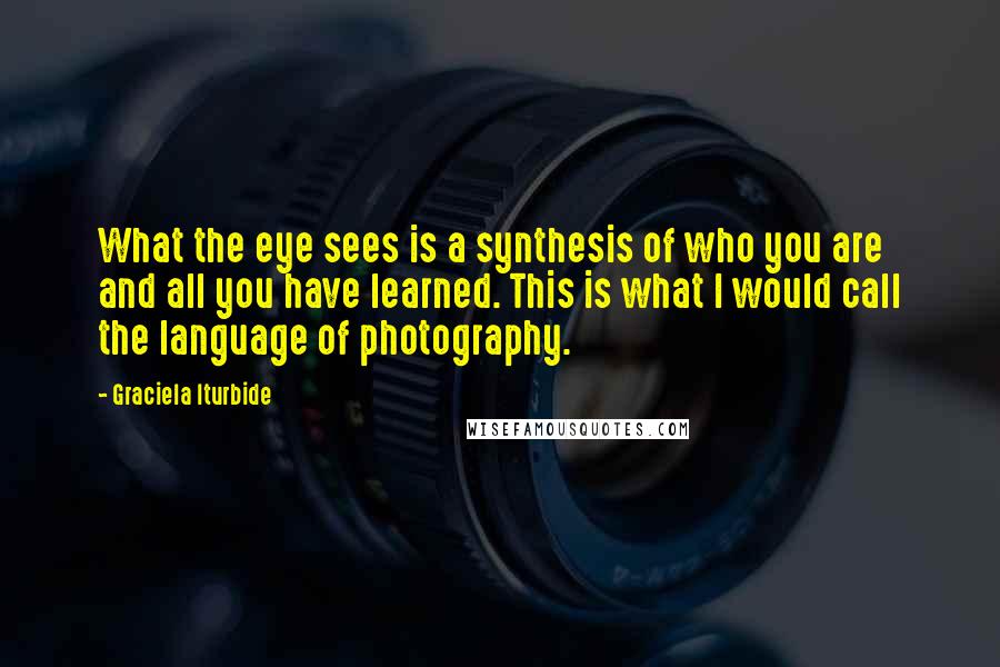 Graciela Iturbide Quotes: What the eye sees is a synthesis of who you are and all you have learned. This is what I would call the language of photography.