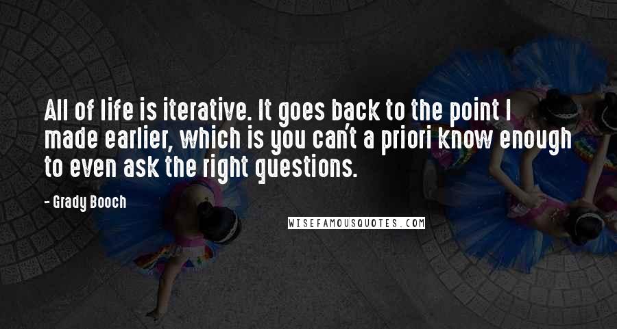 Grady Booch Quotes: All of life is iterative. It goes back to the point I made earlier, which is you can't a priori know enough to even ask the right questions.